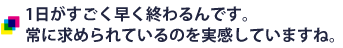 1日がすごく早く終わるんです。常に求められているのを実感していますね。